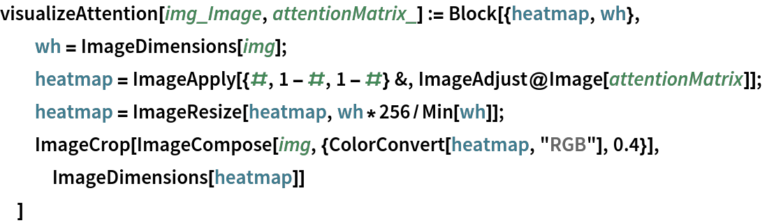 visualizeAttention[img_Image, attentionMatrix_] := Block[{heatmap, wh},
  wh = ImageDimensions[img];
  heatmap = ImageApply[{#, 1 - #, 1 - #} &, ImageAdjust@Image[attentionMatrix]];
  heatmap = ImageResize[heatmap, wh*256/Min[wh]];
  ImageCrop[ImageCompose[img, {ColorConvert[heatmap, "RGB"], 0.4}], ImageDimensions[heatmap]]
  ]