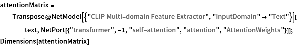 attentionMatrix = Transpose@
   NetModel[{"CLIP Multi-domain Feature Extractor", "InputDomain" -> "Text"}][text, NetPort[{"transformer", -1, "self-attention", "attention", "AttentionWeights"}]];
Dimensions[attentionMatrix]