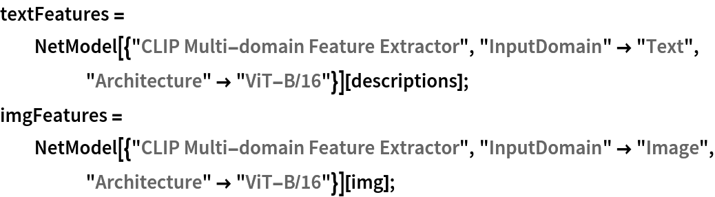 textFeatures = NetModel[{"CLIP Multi-domain Feature Extractor", "InputDomain" -> "Text", "Architecture" -> "ViT-B/16"}][
   descriptions];
imgFeatures = NetModel[{"CLIP Multi-domain Feature Extractor", "InputDomain" -> "Image", "Architecture" -> "ViT-B/16"}][img];