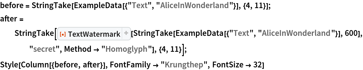 before = StringTake[ExampleData[{"Text", "AliceInWonderland"}], {4, 11}];
after = StringTake[
   ResourceFunction["TextWatermark"][
    StringTake[ExampleData[{"Text", "AliceInWonderland"}], 600], "secret", Method -> "Homoglyph"], {4, 11}];
Style[Column[{before, after}], FontFamily -> "Krungthep", FontSize -> 32]