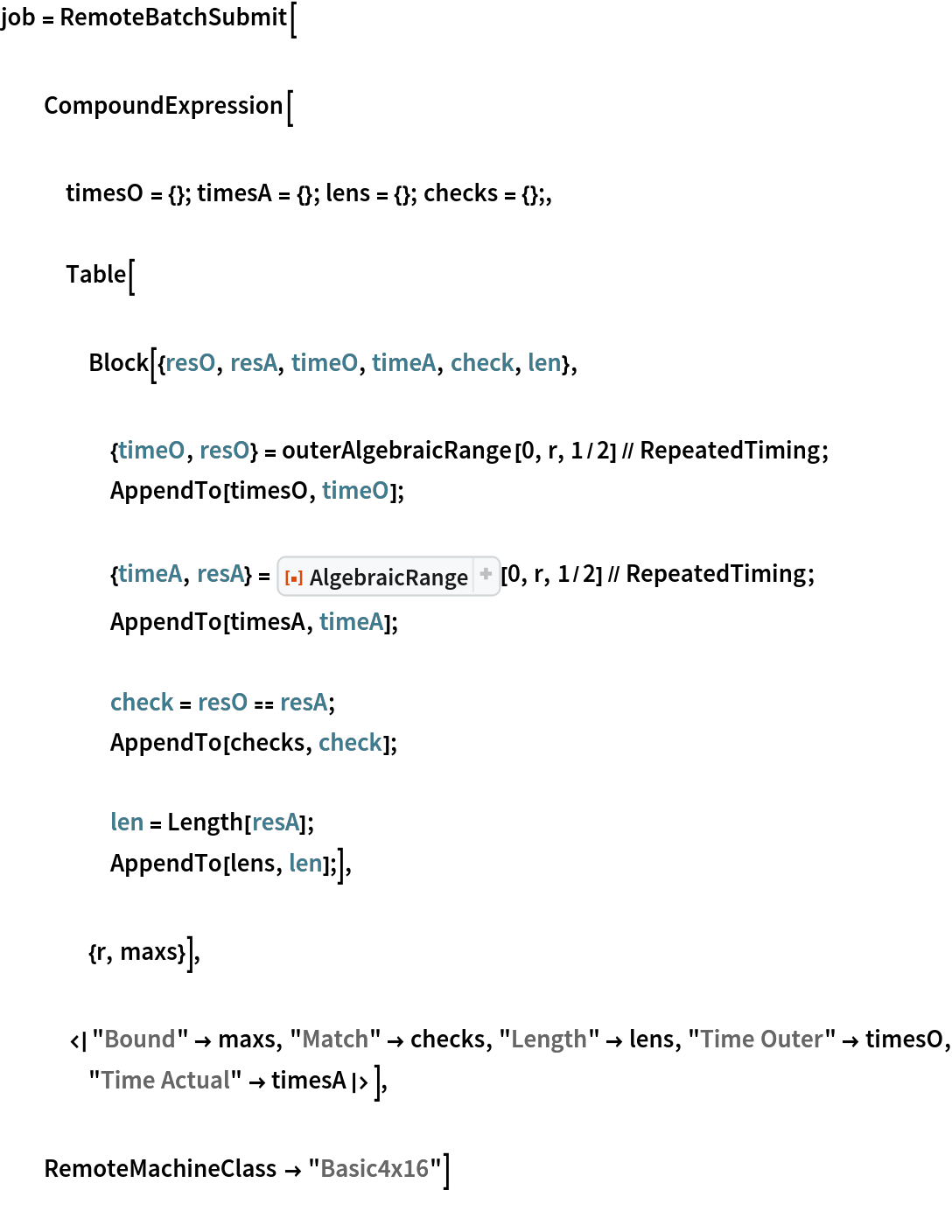 job = RemoteBatchSubmit[ CompoundExpression[ timesO = {}; timesA = {}; lens = {}; checks = {};, Table[ Block[{resO, resA, timeO, timeA, check, len}, {timeO, resO} = outerAlgebraicRange[0, r, 1/2] // RepeatedTiming;
     AppendTo[timesO, timeO]; {timeA, resA} = ResourceFunction["AlgebraicRange"][0, r, 1/2] // RepeatedTiming;
     AppendTo[timesA, timeA]; check = resO == resA;
     AppendTo[checks, check]; len = Length[resA];
     AppendTo[lens, len];], {r, maxs}], <|"Bound" -> maxs, "Match" -> checks, "Length" -> lens, "Time Outer" -> timesO, "Time Actual" -> timesA|>], RemoteMachineClass -> "Basic4x16"]
