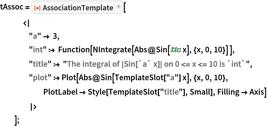 tAssoc = ResourceFunction["AssociationTemplate"][
   <|
    "a" -> 3,
    "int" :> Function[NIntegrate[Abs@Sin[#a x], {x, 0, 10}] ],
    "title" :> "The integral of |Sin[`a` x]| on 0 <= x <= 10 is `int`",
    "plot" :> Plot[Abs@Sin[TemplateSlot["a"] x], {x, 0, 10}, PlotLabel -> Style[TemplateSlot["title"], Small], Filling -> Axis]
    |>
   ];