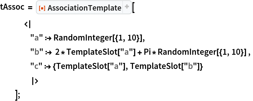 tAssoc = ResourceFunction["AssociationTemplate"][
   <|
    "a" :> RandomInteger[{1, 10}],
    "b" :> 2*TemplateSlot["a"] + Pi*RandomInteger[{1, 10}] ,
    "c" :> {TemplateSlot["a"], TemplateSlot["b"]}
    |>
   ];