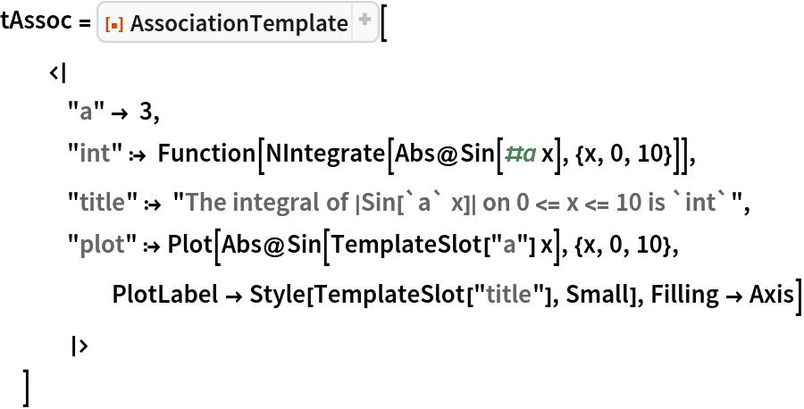 tAssoc = ResourceFunction["AssociationTemplate"][
  <|
   "a" -> 3,
   "int" :> Function[NIntegrate[Abs@Sin[#a x], {x, 0, 10}]],
   "title" :> "The integral of |Sin[`a` x]| on 0 <= x <= 10 is `int`",
   "plot" :> Plot[Abs@Sin[TemplateSlot["a"] x], {x, 0, 10}, PlotLabel -> Style[TemplateSlot["title"], Small], Filling -> Axis]
   |>
  ]