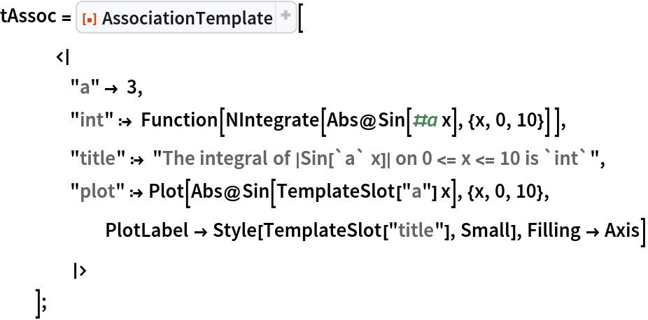 tAssoc = ResourceFunction["AssociationTemplate"][
   <|
    "a" -> 3,
    "int" :> Function[NIntegrate[Abs@Sin[#a x], {x, 0, 10}] ],
    "title" :> "The integral of |Sin[`a` x]| on 0 <= x <= 10 is `int`",
    "plot" :> Plot[Abs@Sin[TemplateSlot["a"] x], {x, 0, 10}, PlotLabel -> Style[TemplateSlot["title"], Small], Filling -> Axis]
    |>
   ];