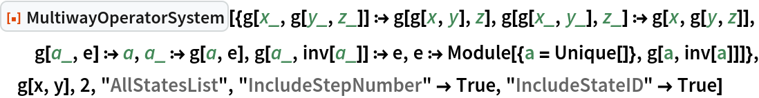 ResourceFunction[
 "MultiwayOperatorSystem"][{g[x_, g[y_, z_]] :> g[g[x, y], z], g[g[x_, y_], z_] :> g[x, g[y, z]], g[a_, e] :> a, a_ :> g[a, e], g[a_, inv[a_]] :> e, e :> Module[{a = Unique[]}, g[a, inv[a]]]}, g[x, y], 2, "AllStatesList", "IncludeStepNumber" -> True, "IncludeStateID" -> True]