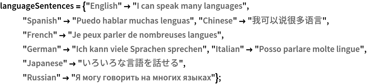 languageSentences = {"English" -> "I can speak many languages", "Spanish" -> "Puedo hablar muchas lenguas", "Chinese" -> "我可以说很多语言", "French" -> "Je peux parler de nombreuses langues", "German" -> "Ich kann viele Sprachen sprechen", "Italian" -> "Posso parlare molte lingue", "Japanese" -> "いろいろな言語を話せる", "Russian" -> "Я могу говорить на многих языках"};
