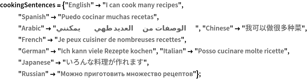 cookingSentences = {"English" -> "I can cook many recipes", "Spanish" -> "Puedo cocinar muchas recetas", "Arabic" -> "يمكنني طهي العديد من الوصفات", "Chinese" -> "我可以做很多种菜", "French" -> "Je peux cuisiner de nombreuses recettes", "German" -> "Ich kann viele Rezepte kochen", "Italian" -> "Posso cucinare molte ricette", "Japanese" -> "いろんな料理が作れます", "Russian" -> "Можно приготовить множество рецептов"};