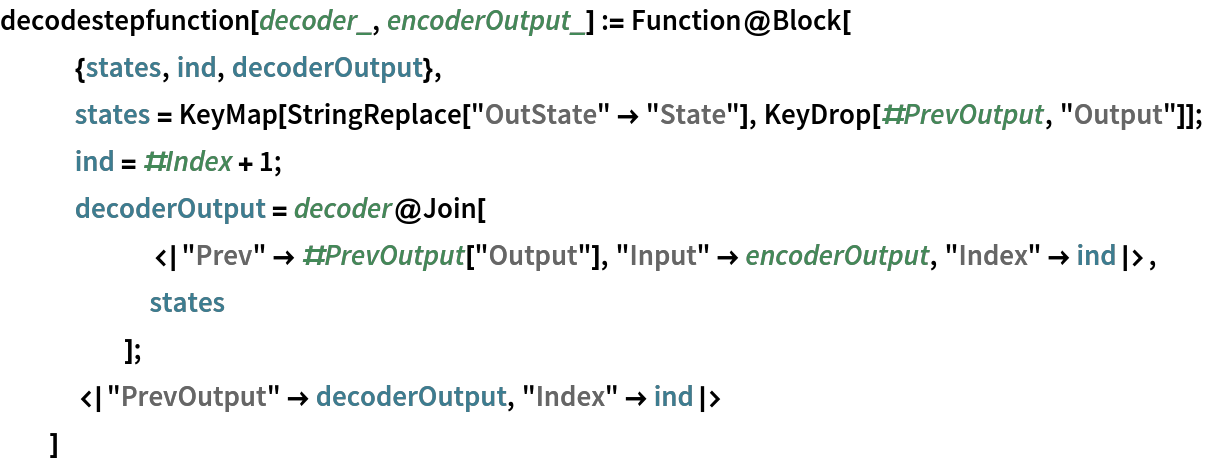 decodestepfunction[decoder_, encoderOutput_] := Function@Block[
   {states, ind, decoderOutput},
   states = KeyMap[StringReplace["OutState" -> "State"], KeyDrop[#PrevOutput, "Output"]];
   ind = #Index + 1;
   decoderOutput = decoder@Join[
      <|"Prev" -> #PrevOutput["Output"], "Input" -> encoderOutput, "Index" -> ind|>,
      states
      ];
   <|"PrevOutput" -> decoderOutput, "Index" -> ind|>
   ]