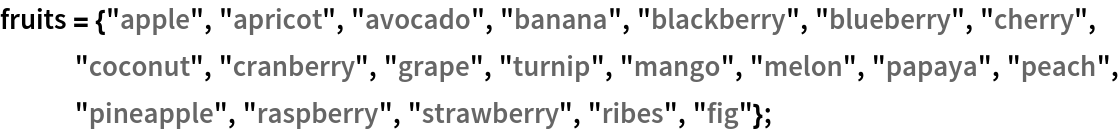 fruits = {"apple", "apricot", "avocado", "banana", "blackberry", "blueberry", "cherry", "coconut", "cranberry", "grape", "turnip", "mango", "melon", "papaya", "peach", "pineapple", "raspberry", "strawberry", "ribes", "fig"};