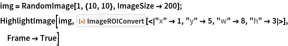 img = RandomImage[1, {10, 10}, ImageSize -> 200];
HighlightImage[img, ResourceFunction[
  "ImageROIConvert"][<|"x" -> 1, "y" -> 5, "w" -> 8, "h" -> 3|>], Frame -> True]