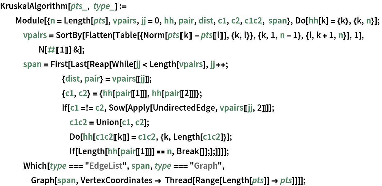 KruskalAlgorithm[pts_, type_] := Module[{n = Length[pts], vpairs, jj = 0, hh, pair, dist, c1, c2, c1c2, span}, Do[hh[k] = {k}, {k, n}];
   vpairs = SortBy[Flatten[
      Table[{Norm[pts[[k]] - pts[[l]]], {k, l}}, {k, 1, n - 1}, {l, k + 1, n}], 1], N[#[[1]]] &];
   span = First[Last[Reap[While[jj < Length[vpairs], jj++;
        {dist, pair} = vpairs[[jj]];
        {c1, c2} = {hh[pair[[1]]], hh[pair[[2]]]};
        If[c1 =!= c2, Sow[Apply[UndirectedEdge, vpairs[[jj, 2]]]];
         c1c2 = Union[c1, c2];
         Do[hh[c1c2[[k]]] = c1c2, {k, Length[c1c2]}];
         If[Length[hh[pair[[1]]]] == n, Break[]];];]]]];
   Which[type === "EdgeList", span, type === "Graph", Graph[span, VertexCoordinates -> Thread[Range[Length[pts]] -> pts]]]];