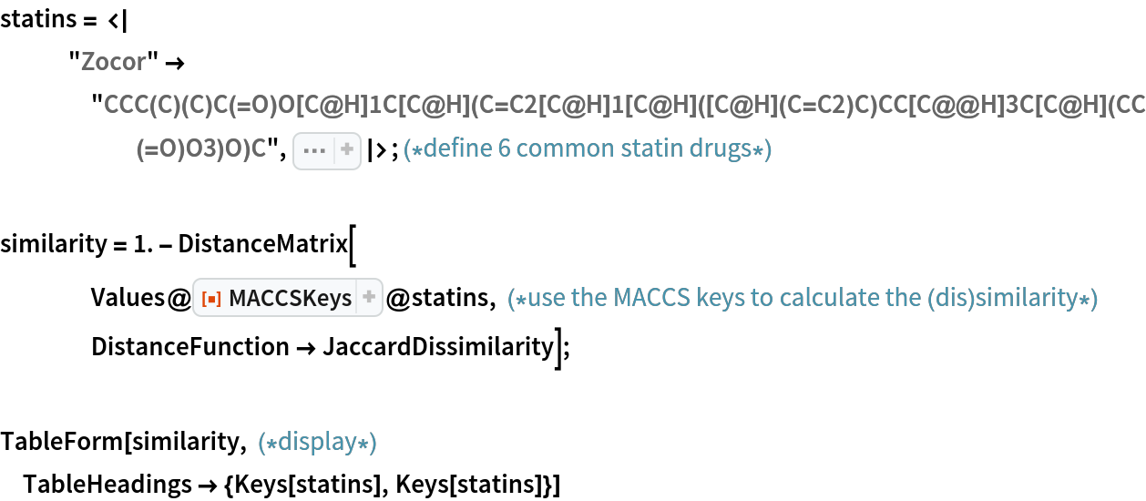 statins = <|
   "Zocor" -> "CCC(C)(C)C(=O)O[C@H]1C[C@H](C=C2[C@H]1[C@H]([C@H](C=C2)C)CC[C@@H]3C[C@H](CC(=O)O3)O)C", Sequence[
   "Pravachol" -> "CC[C@H](C)C(=O)O[C@H]1C[C@@H](C=C2[C@H]1[C@H]([C@H](C=C2)C)CC[C@H](C[C@H](CC(=O)[O-])O)O)O", "Lipitor" -> "CC(C)C1=C(C(=C(N1CC[C@H](C[C@H](CC(=O)[O-])O)O)C2=CC=C(C=C2)F)C3=CC=CC=C3)C(=O)NC4=CC=CC=C4.[Ca+2]", "Lescol" -> "CC(C)N1C2=CC=CC=C2C(=C1/C=C/[C@H](C[C@H](CC(=O)O)O)O)C3=CC=C(C=C3)F", "Crestor" -> "CC(C1=NC(=NC(=C1/C=C/[C@@H](O)C[C@@H](O)CC(=O)[O-])C2=CC=C(C=C2)F)N(S(=O)(=O)C)C)C.CC(C1=NC(=NC(=C1/C=C/[C@@H](O)C[C@@H](O)CC(=O)[O-])C2=CC=C(C=C2)F)N(S(=O)(=O)C)C)C.[Ca+2]", "Altoprev" -> "CC[C@H](C)C(=O)O[C@H]1C[C@H](C=C2[C@H]1[C@H]([C@H](C=C2)C)CC[C@@H]3C[C@H](CC(=O)O3)O)C"]|>; (*define 6 common statin drugs*)

similarity = 1. - DistanceMatrix[
    Values@
     ResourceFunction["MACCSKeys"]@
      statins, (*use the MACCS keys to calculate the (dis)similarity*)
    DistanceFunction -> JaccardDissimilarity];

TableForm[similarity, (*display*)
 TableHeadings -> {Keys[statins], Keys[statins]}]
