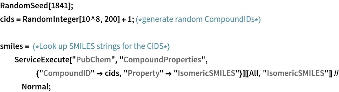RandomSeed[1841];
cids = RandomInteger[10^8, 200] + 1; (*generate random CompoundIDs*)

smiles = (*Look up SMILES strings for the CIDS*)
  ServiceExecute["PubChem", "CompoundProperties", {"CompoundID" -> cids, "Property" -> "IsomericSMILES"}][[All, "IsomericSMILES"]] // Normal;