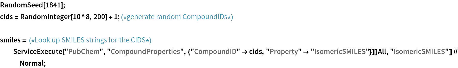 RandomSeed[1841];
cids = RandomInteger[10^8, 200] + 1; (*generate random CompoundIDs*)

smiles = (*Look up SMILES strings for the CIDS*)
  ServiceExecute["PubChem", "CompoundProperties", {"CompoundID" -> cids, "Property" -> "IsomericSMILES"}][[All, "IsomericSMILES"]] // Normal;