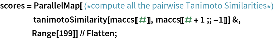 scores = ParallelMap[ (*compute all the pairwise Tanimoto Similarities*)
     tanimotoSimilarity[maccs[[#]], maccs[[# + 1 ;; -1]]] &,
    Range[199]] // Flatten;