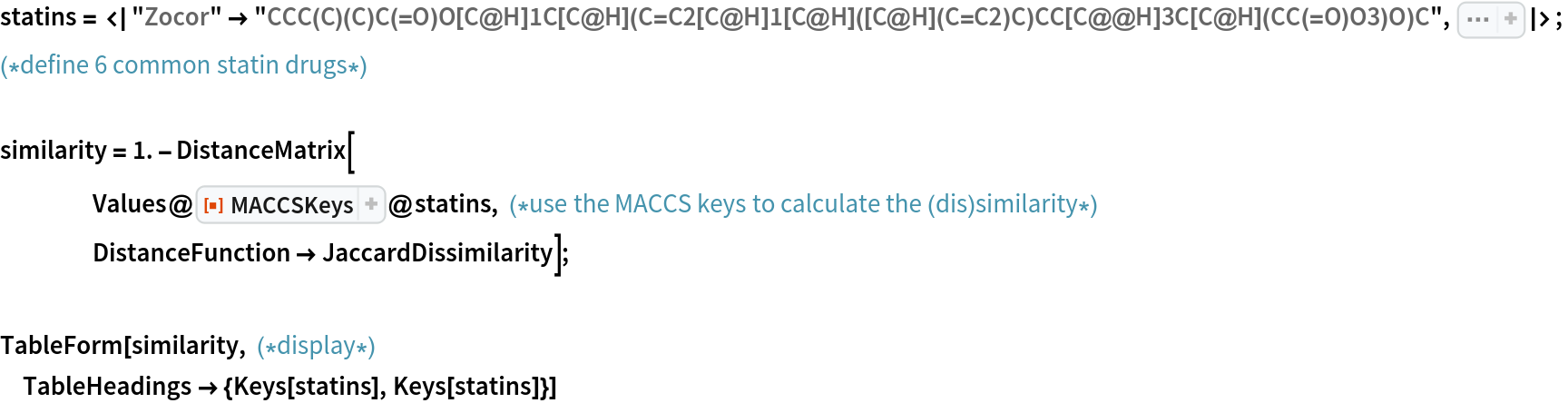 statins = <|
   "Zocor" -> "CCC(C)(C)C(=O)O[C@H]1C[C@H](C=C2[C@H]1[C@H]([C@H](C=C2)C)CC[C@@H]3C[C@H](CC(=O)O3)O)C", Sequence[
   "Pravachol" -> "CC[C@H](C)C(=O)O[C@H]1C[C@@H](C=C2[C@H]1[C@H]([C@H](C=C2)C)CC[C@H](C[C@H](CC(=O)[O-])O)O)O", "Lipitor" -> "CC(C)C1=C(C(=C(N1CC[C@H](C[C@H](CC(=O)[O-])O)O)C2=CC=C(C=C2)F)C3=CC=CC=C3)C(=O)NC4=CC=CC=C4.[Ca+2]", "Lescol" -> "CC(C)N1C2=CC=CC=C2C(=C1/C=C/[C@H](C[C@H](CC(=O)O)O)O)C3=CC=C(C=C3)F", "Crestor" -> "CC(C1=NC(=NC(=C1/C=C/[C@@H](O)C[C@@H](O)CC(=O)[O-])C2=CC=C(C=C2)F)N(S(=O)(=O)C)C)C.CC(C1=NC(=NC(=C1/C=C/[C@@H](O)C[C@@H](O)CC(=O)[O-])C2=CC=C(C=C2)F)N(S(=O)(=O)C)C)C.[Ca+2]", "Altoprev" -> "CC[C@H](C)C(=O)O[C@H]1C[C@H](C=C2[C@H]1[C@H]([C@H](C=C2)C)CC[C@@H]3C[C@H](CC(=O)O3)O)C"]|>; (*define 6 common statin drugs*)

similarity = 1. - DistanceMatrix[
    Values@
     ResourceFunction["MACCSKeys"]@
      statins, (*use the MACCS keys to calculate the (dis)similarity*)
    DistanceFunction -> JaccardDissimilarity];

TableForm[similarity, (*display*)
 TableHeadings -> {Keys[statins], Keys[statins]}]