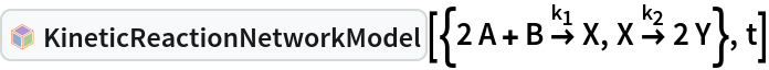 InterpretationBox[FrameBox[TagBox[TooltipBox[PaneBox[GridBox[List[List[GraphicsBox[List[Thickness[0.0025`], List[FaceForm[List[RGBColor[0.9607843137254902`, 0.5058823529411764`, 0.19607843137254902`], Opacity[1.`]]], FilledCurveBox[List[List[List[0, 2, 0], List[0, 1, 0], List[0, 1, 0], List[0, 1, 0], List[0, 1, 0]], List[List[0, 2, 0], List[0, 1, 0], List[0, 1, 0], List[0, 1, 0], List[0, 1, 0]], List[List[0, 2, 0], List[0, 1, 0], List[0, 1, 0], List[0, 1, 0], List[0, 1, 0], List[0, 1, 0]], List[List[0, 2, 0], List[1, 3, 3], List[0, 1, 0], List[1, 3, 3], List[0, 1, 0], List[1, 3, 3], List[0, 1, 0], List[1, 3, 3], List[1, 3, 3], List[0, 1, 0], List[1, 3, 3], List[0, 1, 0], List[1, 3, 3]]], List[List[List[205.`, 22.863691329956055`], List[205.`, 212.31669425964355`], List[246.01799774169922`, 235.99870109558105`], List[369.0710144042969`, 307.0436840057373`], List[369.0710144042969`, 117.59068870544434`], List[205.`, 22.863691329956055`]], List[List[30.928985595703125`, 307.0436840057373`], List[153.98200225830078`, 235.99870109558105`], List[195.`, 212.31669425964355`], List[195.`, 22.863691329956055`], List[30.928985595703125`, 117.59068870544434`], List[30.928985595703125`, 307.0436840057373`]], List[List[200.`, 410.42970085144043`], List[364.0710144042969`, 315.7036876678467`], List[241.01799774169922`, 244.65868949890137`], List[200.`, 220.97669792175293`], List[158.98200225830078`, 244.65868949890137`], List[35.928985595703125`, 315.7036876678467`], List[200.`, 410.42970085144043`]], List[List[376.5710144042969`, 320.03370475769043`], List[202.5`, 420.53370475769043`], List[200.95300006866455`, 421.42667961120605`], List[199.04699993133545`, 421.42667961120605`], List[197.5`, 420.53370475769043`], List[23.428985595703125`, 320.03370475769043`], List[21.882003784179688`, 319.1406993865967`], List[20.928985595703125`, 317.4896984100342`], List[20.928985595703125`, 315.7036876678467`], List[20.928985595703125`, 114.70369529724121`], List[20.928985595703125`, 112.91769218444824`], List[21.882003784179688`, 111.26669120788574`], List[23.428985595703125`, 110.37369346618652`], List[197.5`, 9.87369155883789`], List[198.27300024032593`, 9.426692008972168`], List[199.13700008392334`, 9.203690528869629`], List[200.`, 9.203690528869629`], List[200.86299991607666`, 9.203690528869629`], List[201.72699999809265`, 9.426692008972168`], List[202.5`, 9.87369155883789`], List[376.5710144042969`, 110.37369346618652`], List[378.1179962158203`, 111.26669120788574`], List[379.0710144042969`, 112.91769218444824`], List[379.0710144042969`, 114.70369529724121`], List[379.0710144042969`, 315.7036876678467`], List[379.0710144042969`, 317.4896984100342`], List[378.1179962158203`, 319.1406993865967`], List[376.5710144042969`, 320.03370475769043`]]]]], List[FaceForm[List[RGBColor[0.5529411764705883`, 0.6745098039215687`, 0.8117647058823529`], Opacity[1.`]]], FilledCurveBox[List[List[List[0, 2, 0], List[0, 1, 0], List[0, 1, 0], List[0, 1, 0]]], List[List[List[44.92900085449219`, 282.59088134765625`], List[181.00001525878906`, 204.0298843383789`], List[181.00001525878906`, 46.90887451171875`], List[44.92900085449219`, 125.46986389160156`], List[44.92900085449219`, 282.59088134765625`]]]]], List[FaceForm[List[RGBColor[0.6627450980392157`, 0.803921568627451`, 0.5686274509803921`], Opacity[1.`]]], FilledCurveBox[List[List[List[0, 2, 0], List[0, 1, 0], List[0, 1, 0], List[0, 1, 0]]], List[List[List[355.0710144042969`, 282.59088134765625`], List[355.0710144042969`, 125.46986389160156`], List[219.`, 46.90887451171875`], List[219.`, 204.0298843383789`], List[355.0710144042969`, 282.59088134765625`]]]]], List[FaceForm[List[RGBColor[0.6901960784313725`, 0.5882352941176471`, 0.8117647058823529`], Opacity[1.`]]], FilledCurveBox[List[List[List[0, 2, 0], List[0, 1, 0], List[0, 1, 0], List[0, 1, 0]]], List[List[List[200.`, 394.0606994628906`], List[336.0710144042969`, 315.4997024536133`], List[200.`, 236.93968200683594`], List[63.928985595703125`, 315.4997024536133`], List[200.`, 394.0606994628906`]]]]]], List[Rule[BaselinePosition, Scaled[0.15`]], Rule[ImageSize, 10], Rule[ImageSize, 15]]], StyleBox[RowBox[List["KineticReactionNetworkModel", " "]], Rule[ShowAutoStyles, False], Rule[ShowStringCharacters, False], Rule[FontSize, Times[0.9`, Inherited]], Rule[FontColor, GrayLevel[0.1`]]]]], Rule[GridBoxSpacings, List[Rule["Columns", List[List[0.25`]]]]]], Rule[Alignment, List[Left, Baseline]], Rule[BaselinePosition, Baseline], Rule[FrameMargins, List[List[3, 0], List[0, 0]]], Rule[BaseStyle, List[Rule[LineSpacing, List[0, 0]], Rule[LineBreakWithin, False]]]], RowBox[List["PacletSymbol", "[", RowBox[List["\"RobertNachbar/CompartmentalModeling\"", ",", "\"RobertNachbar`SystemsBiologyModeling`KineticReactionNetworkModel\""]], "]"]], Rule[TooltipStyle, List[Rule[ShowAutoStyles, True], Rule[ShowStringCharacters, True]]]], Function[Annotation[Slot[1], Style[Defer[PacletSymbol["RobertNachbar/CompartmentalModeling", "RobertNachbar`SystemsBiologyModeling`KineticReactionNetworkModel"]], Rule[ShowStringCharacters, True]], "Tooltip"]]], Rule[Background, RGBColor[0.968`, 0.976`, 0.984`]], Rule[BaselinePosition, Baseline], Rule[DefaultBaseStyle, List[]], Rule[FrameMargins, List[List[0, 0], List[1, 1]]], Rule[FrameStyle, RGBColor[0.831`, 0.847`, 0.85`]], Rule[RoundingRadius, 4]], PacletSymbol["RobertNachbar/CompartmentalModeling", "RobertNachbar`SystemsBiologyModeling`KineticReactionNetworkModel"], Rule[Selectable, False], Rule[SelectWithContents, True], Rule[BoxID, "PacletSymbolBox"]][{2 A + B 
\!\(\*OverscriptBox[\(\[RightArrow]\), 
SubscriptBox[\(k\), \(1\)]]\) X, X 
\!\(\*OverscriptBox[\(\[RightArrow]\), 
SubscriptBox[\(k\), \(2\)]]\) 2 Y}, t]