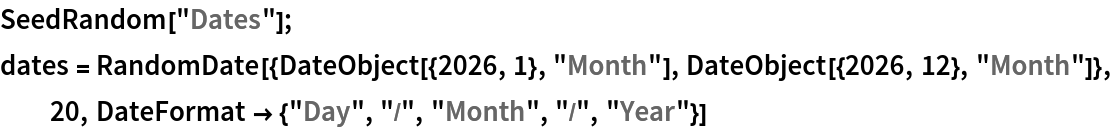 SeedRandom["Dates"];
dates = RandomDate[{DateObject[{2026, 1}, "Month"], DateObject[{2026, 12}, "Month"]}, 20, DateFormat -> {"Day", "/", "Month", "/", "Year"}]