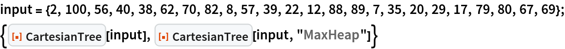 input = {2, 100, 56, 40, 38, 62, 70, 82, 8, 57, 39, 22, 12, 88, 89, 7,
    35, 20, 29, 17, 79, 80, 67, 69};
{ResourceFunction["CartesianTree"][input], ResourceFunction["CartesianTree"][input, "MaxHeap"]}