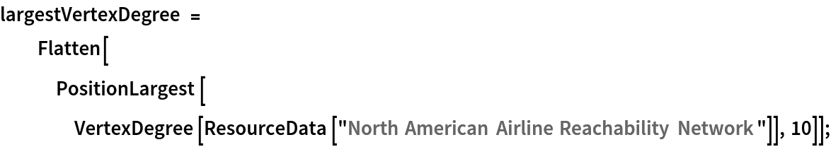 largestVertexDegree = Flatten[PositionLargest[VertexDegree[ResourceData[\!\(\*
TagBox["\"\<North American Airline Reachability Network\>\"",
#& ,
BoxID -> "ResourceTag-North American Airline Reachability Network-Input",
AutoDelete->True]\)]], 10]];