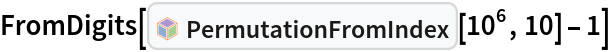 FromDigits[InterpretationBox[FrameBox[TagBox[TooltipBox[PaneBox[GridBox[List[List[GraphicsBox[List[Thickness[0.0025`], List[FaceForm[List[RGBColor[0.9607843137254902`, 0.5058823529411764`, 0.19607843137254902`], Opacity[1.`]]], FilledCurveBox[List[List[List[0, 2, 0], List[0, 1, 0], List[0, 1, 0], List[0, 1, 0], List[0, 1, 0]], List[List[0, 2, 0], List[0, 1, 0], List[0, 1, 0], List[0, 1, 0], List[0, 1, 0]], List[List[0, 2, 0], List[0, 1, 0], List[0, 1, 0], List[0, 1, 0], List[0, 1, 0], List[0, 1, 0]], List[List[0, 2, 0], List[1, 3, 3], List[0, 1, 0], List[1, 3, 3], List[0, 1, 0], List[1, 3, 3], List[0, 1, 0], List[1, 3, 3], List[1, 3, 3], List[0, 1, 0], List[1, 3, 3], List[0, 1, 0], List[1, 3, 3]]], List[List[List[205.`, 22.863691329956055`], List[205.`, 212.31669425964355`], List[246.01799774169922`, 235.99870109558105`], List[369.0710144042969`, 307.0436840057373`], List[369.0710144042969`, 117.59068870544434`], List[205.`, 22.863691329956055`]], List[List[30.928985595703125`, 307.0436840057373`], List[153.98200225830078`, 235.99870109558105`], List[195.`, 212.31669425964355`], List[195.`, 22.863691329956055`], List[30.928985595703125`, 117.59068870544434`], List[30.928985595703125`, 307.0436840057373`]], List[List[200.`, 410.42970085144043`], List[364.0710144042969`, 315.7036876678467`], List[241.01799774169922`, 244.65868949890137`], List[200.`, 220.97669792175293`], List[158.98200225830078`, 244.65868949890137`], List[35.928985595703125`, 315.7036876678467`], List[200.`, 410.42970085144043`]], List[List[376.5710144042969`, 320.03370475769043`], List[202.5`, 420.53370475769043`], List[200.95300006866455`, 421.42667961120605`], List[199.04699993133545`, 421.42667961120605`], List[197.5`, 420.53370475769043`], List[23.428985595703125`, 320.03370475769043`], List[21.882003784179688`, 319.1406993865967`], List[20.928985595703125`, 317.4896984100342`], List[20.928985595703125`, 315.7036876678467`], List[20.928985595703125`, 114.70369529724121`], List[20.928985595703125`, 112.91769218444824`], List[21.882003784179688`, 111.26669120788574`], List[23.428985595703125`, 110.37369346618652`], List[197.5`, 9.87369155883789`], List[198.27300024032593`, 9.426692008972168`], List[199.13700008392334`, 9.203690528869629`], List[200.`, 9.203690528869629`], List[200.86299991607666`, 9.203690528869629`], List[201.72699999809265`, 9.426692008972168`], List[202.5`, 9.87369155883789`], List[376.5710144042969`, 110.37369346618652`], List[378.1179962158203`, 111.26669120788574`], List[379.0710144042969`, 112.91769218444824`], List[379.0710144042969`, 114.70369529724121`], List[379.0710144042969`, 315.7036876678467`], List[379.0710144042969`, 317.4896984100342`], List[378.1179962158203`, 319.1406993865967`], List[376.5710144042969`, 320.03370475769043`]]]]], List[FaceForm[List[RGBColor[0.5529411764705883`, 0.6745098039215687`, 0.8117647058823529`], Opacity[1.`]]], FilledCurveBox[List[List[List[0, 2, 0], List[0, 1, 0], List[0, 1, 0], List[0, 1, 0]]], List[List[List[44.92900085449219`, 282.59088134765625`], List[181.00001525878906`, 204.0298843383789`], List[181.00001525878906`, 46.90887451171875`], List[44.92900085449219`, 125.46986389160156`], List[44.92900085449219`, 282.59088134765625`]]]]], List[FaceForm[List[RGBColor[0.6627450980392157`, 0.803921568627451`, 0.5686274509803921`], Opacity[1.`]]], FilledCurveBox[List[List[List[0, 2, 0], List[0, 1, 0], List[0, 1, 0], List[0, 1, 0]]], List[List[List[355.0710144042969`, 282.59088134765625`], List[355.0710144042969`, 125.46986389160156`], List[219.`, 46.90887451171875`], List[219.`, 204.0298843383789`], List[355.0710144042969`, 282.59088134765625`]]]]], List[FaceForm[List[RGBColor[0.6901960784313725`, 0.5882352941176471`, 0.8117647058823529`], Opacity[1.`]]], FilledCurveBox[List[List[List[0, 2, 0], List[0, 1, 0], List[0, 1, 0], List[0, 1, 0]]], List[List[List[200.`, 394.0606994628906`], List[336.0710144042969`, 315.4997024536133`], List[200.`, 236.93968200683594`], List[63.928985595703125`, 315.4997024536133`], List[200.`, 394.0606994628906`]]]]]], List[Rule[BaselinePosition, Scaled[0.15`]], Rule[ImageSize, 10], Rule[ImageSize, 15]]], StyleBox[RowBox[List["PermutationFromIndex", " "]], Rule[ShowAutoStyles, False], Rule[ShowStringCharacters, False], Rule[FontSize, Times[0.9`, Inherited]], Rule[FontColor, GrayLevel[0.1`]]]]], Rule[GridBoxSpacings, List[Rule["Columns", List[List[0.25`]]]]]], Rule[Alignment, List[Left, Baseline]], Rule[BaselinePosition, Baseline], Rule[FrameMargins, List[List[3, 0], List[0, 0]]], Rule[BaseStyle, List[Rule[LineSpacing, List[0, 0]], Rule[LineBreakWithin, False]]]], RowBox[List["PacletSymbol", "[", RowBox[List["\"PeterBurbery/Combinatorics\"", ",", "\"PeterBurbery`Combinatorics`PermutationFromIndex\""]], "]"]], Rule[TooltipStyle, List[Rule[ShowAutoStyles, True], Rule[ShowStringCharacters, True]]]], Function[Annotation[Slot[1], Style[Defer[PacletSymbol["PeterBurbery/Combinatorics", "PeterBurbery`Combinatorics`PermutationFromIndex"]], Rule[ShowStringCharacters, True]], "Tooltip"]]], Rule[Background, RGBColor[0.968`, 0.976`, 0.984`]], Rule[BaselinePosition, Baseline], Rule[DefaultBaseStyle, List[]], Rule[FrameMargins, List[List[0, 0], List[1, 1]]], Rule[FrameStyle, RGBColor[0.831`, 0.847`, 0.85`]], Rule[RoundingRadius, 4]], PacletSymbol["PeterBurbery/Combinatorics", "PeterBurbery`Combinatorics`PermutationFromIndex"], Rule[Selectable, False], Rule[SelectWithContents, True], Rule[BoxID, "PacletSymbolBox"]][10^6, 10] - 1]