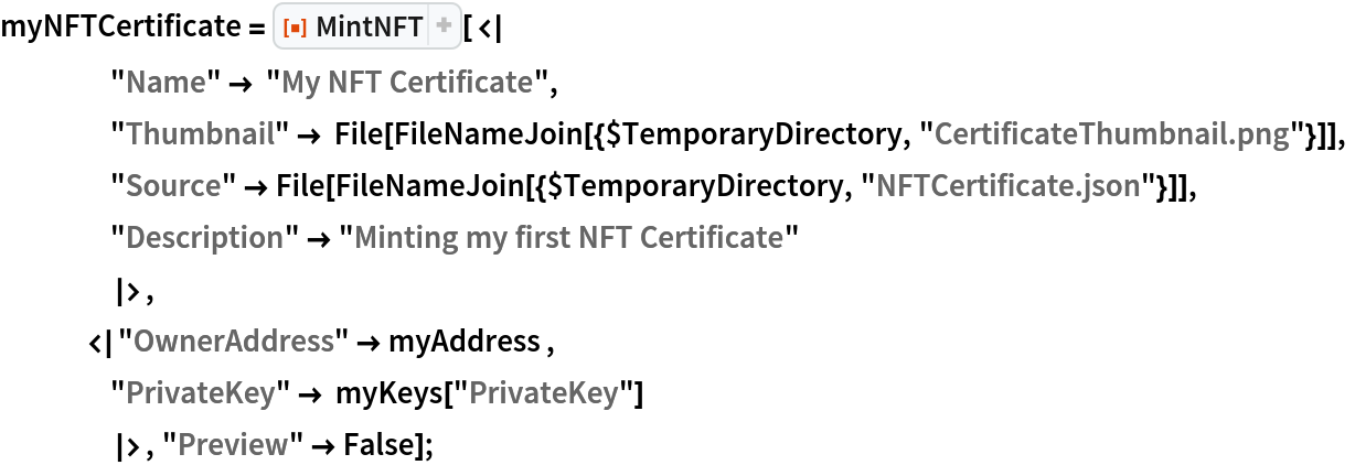myNFTCertificate = ResourceFunction["MintNFT"][<|
    "Name" -> "My NFT Certificate",
    "Thumbnail" -> File[FileNameJoin[{$TemporaryDirectory, "CertificateThumbnail.png"}]],
    "Source" -> File[FileNameJoin[{$TemporaryDirectory, "NFTCertificate.json"}]],
    "Description" -> "Minting my first NFT Certificate"
    |>,
   <|"OwnerAddress" -> myAddress ,
    "PrivateKey" -> myKeys["PrivateKey"]
    |>, "Preview" -> False];
