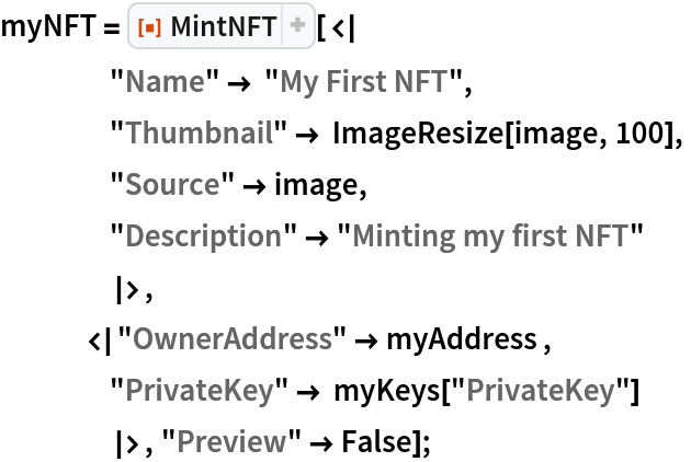 myNFT = ResourceFunction["MintNFT"][<|
    "Name" -> "My First NFT",
    "Thumbnail" -> ImageResize[image, 100],
    "Source" -> image,
    "Description" -> "Minting my first NFT"
    |>,
   <|"OwnerAddress" -> myAddress ,
    "PrivateKey" -> myKeys["PrivateKey"]
    |>, "Preview" -> False];