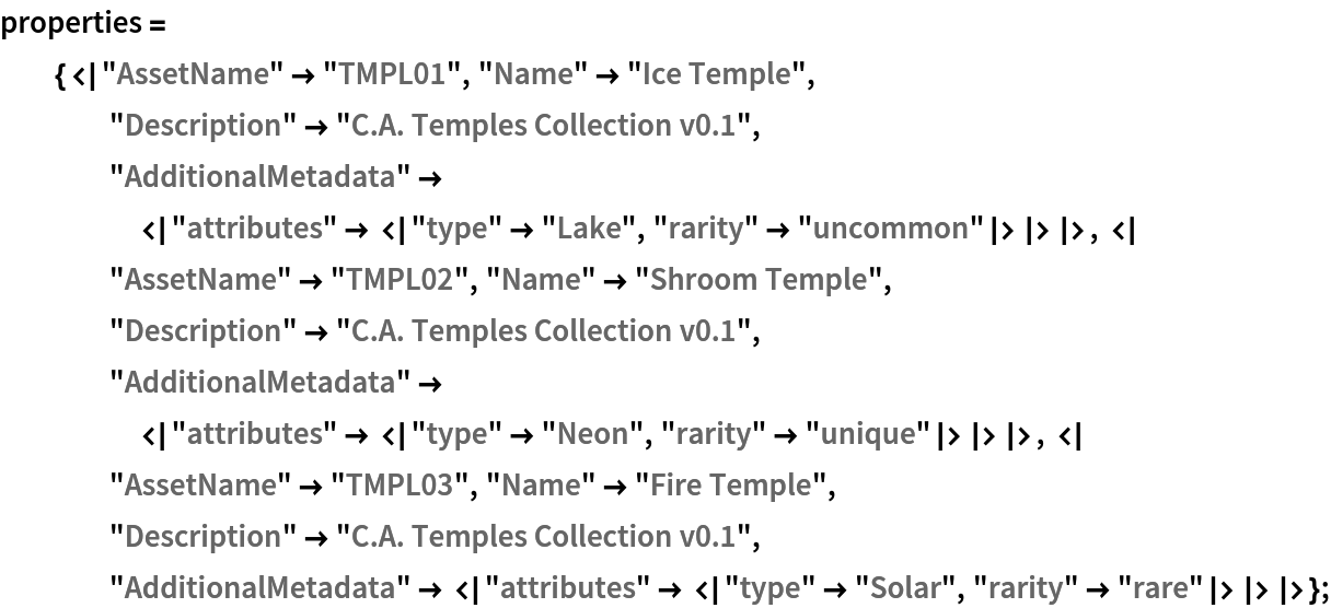 properties = {<|"AssetName" -> "TMPL01", "Name" -> "Ice Temple", "Description" -> "C.A. Temples Collection v0.1", "AdditionalMetadata" -> <|"attributes" -> <|"type" -> "Lake", "rarity" -> "uncommon"|>|>|>, <|"AssetName" -> "TMPL02", "Name" -> "Shroom Temple", "Description" -> "C.A. Temples Collection v0.1", "AdditionalMetadata" -> <|"attributes" -> <|"type" -> "Neon", "rarity" -> "unique"|>|>|>, <|"AssetName" -> "TMPL03", "Name" -> "Fire Temple", "Description" -> "C.A. Temples Collection v0.1", "AdditionalMetadata" -> <|"attributes" -> <|"type" -> "Solar", "rarity" -> "rare"|>|>|>};