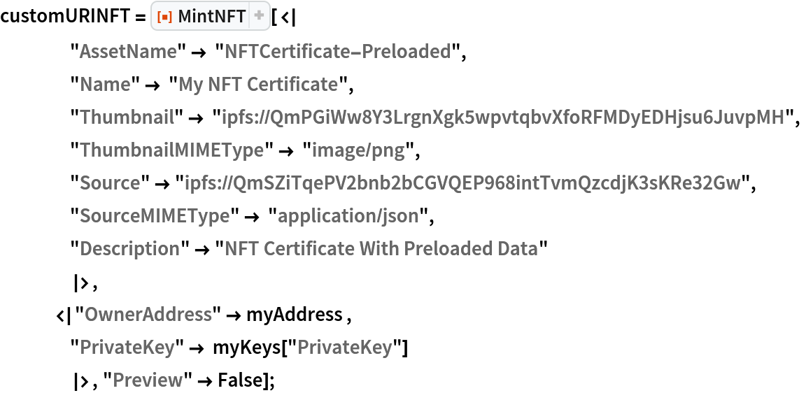 customURINFT = ResourceFunction["MintNFT", ResourceVersion->"1.1.0"][<|
    "AssetName" -> "NFTCertificate-Preloaded",
    "Name" -> "My NFT Certificate",
    "Thumbnail" -> "ipfs://QmPGiWw8Y3LrgnXgk5wpvtqbvXfoRFMDyEDHjsu6JuvpMH",
    "ThumbnailMIMEType" -> "image/png",
    "Source" -> "ipfs://QmSZiTqePV2bnb2bCGVQEP968intTvmQzcdjK3sKRe32Gw",
    "SourceMIMEType" -> "application/json",
    "Description" -> "NFT Certificate With Preloaded Data"
    |>,
   <|"OwnerAddress" -> myAddress ,
    "PrivateKey" -> myKeys["PrivateKey"]
    |>, "Preview" -> False];