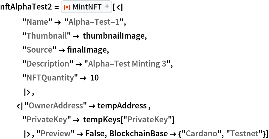 nftAlphaTest2 = ResourceFunction["MintNFT"][<|
   "Name" -> "Alpha-Test-1",
   "Thumbnail" -> thumbnailImage,
   "Source" -> finalImage,
   "Description" -> "Alpha-Test Minting 3",
   "NFTQuantity" -> 10
   |>,
  <|"OwnerAddress" -> tempAddress ,
   "PrivateKey" -> tempKeys["PrivateKey"]
   |>, "Preview" -> False, BlockchainBase -> {"Cardano", "Testnet"}]