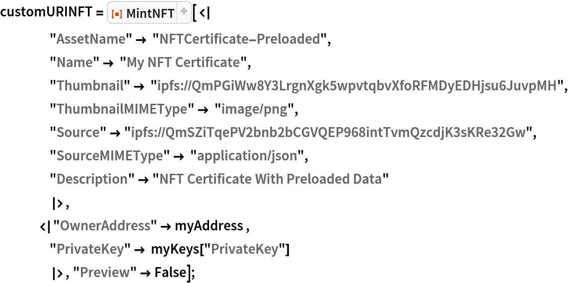 customURINFT = ResourceFunction["MintNFT"][<|
    "AssetName" -> "NFTCertificate-Preloaded",
    "Name" -> "My NFT Certificate",
    "Thumbnail" -> "ipfs://QmPGiWw8Y3LrgnXgk5wpvtqbvXfoRFMDyEDHjsu6JuvpMH",
    "ThumbnailMIMEType" -> "image/png",
    "Source" -> "ipfs://QmSZiTqePV2bnb2bCGVQEP968intTvmQzcdjK3sKRe32Gw",
    "SourceMIMEType" -> "application/json",
    "Description" -> "NFT Certificate With Preloaded Data"
    |>,
   <|"OwnerAddress" -> myAddress ,
    "PrivateKey" -> myKeys["PrivateKey"]
    |>, "Preview" -> False];