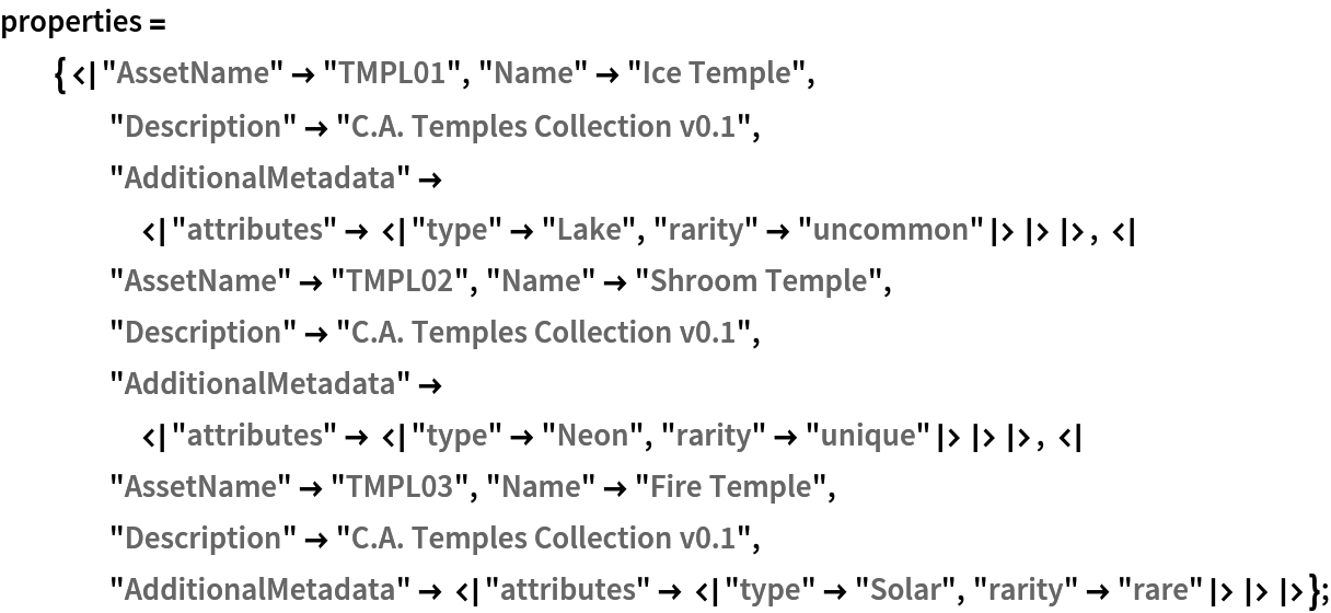 properties = {<|"AssetName" -> "TMPL01", "Name" -> "Ice Temple", "Description" -> "C.A. Temples Collection v0.1", "AdditionalMetadata" -> <|"attributes" -> <|"type" -> "Lake", "rarity" -> "uncommon"|>|>|>, <|"AssetName" -> "TMPL02", "Name" -> "Shroom Temple", "Description" -> "C.A. Temples Collection v0.1", "AdditionalMetadata" -> <|"attributes" -> <|"type" -> "Neon", "rarity" -> "unique"|>|>|>, <|"AssetName" -> "TMPL03", "Name" -> "Fire Temple", "Description" -> "C.A. Temples Collection v0.1", "AdditionalMetadata" -> <|"attributes" -> <|"type" -> "Solar", "rarity" -> "rare"|>|>|>};