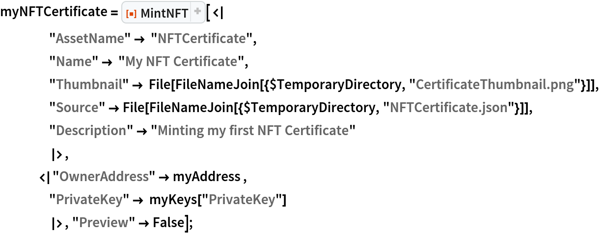 myNFTCertificate = ResourceFunction["MintNFT"][<|
    "AssetName" -> "NFTCertificate",
    "Name" -> "My NFT Certificate",
    "Thumbnail" -> File[FileNameJoin[{$TemporaryDirectory, "CertificateThumbnail.png"}]],
    "Source" -> File[FileNameJoin[{$TemporaryDirectory, "NFTCertificate.json"}]],
    "Description" -> "Minting my first NFT Certificate"
    |>,
   <|"OwnerAddress" -> myAddress ,
    "PrivateKey" -> myKeys["PrivateKey"]
    |>, "Preview" -> False];