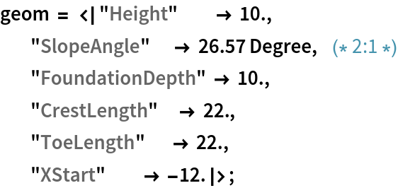 geom = <|"Height"          -> 10.,
            "SlopeAngle"      -> 26.57 Degree,   (* 2:1 *)
            "FoundationDepth" -> 10.,
            "CrestLength"     -> 22.,
            "ToeLength"       -> 22.,
            "XStart"          -> -12.|>;