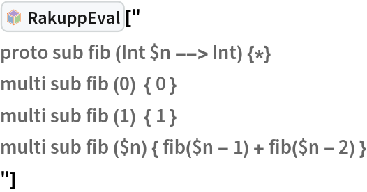InterpretationBox[FrameBox[TagBox[TooltipBox[PaneBox[GridBox[List[List[GraphicsBox[List[Thickness[0.0025`], List[FaceForm[List[RGBColor[0.9607843137254902`, 0.5058823529411764`, 0.19607843137254902`], Opacity[1.`]]], FilledCurveBox[List[List[List[0, 2, 0], List[0, 1, 0], List[0, 1, 0], List[0, 1, 0], List[0, 1, 0]], List[List[0, 2, 0], List[0, 1, 0], List[0, 1, 0], List[0, 1, 0], List[0, 1, 0]], List[List[0, 2, 0], List[0, 1, 0], List[0, 1, 0], List[0, 1, 0], List[0, 1, 0], List[0, 1, 0]], List[List[0, 2, 0], List[1, 3, 3], List[0, 1, 0], List[1, 3, 3], List[0, 1, 0], List[1, 3, 3], List[0, 1, 0], List[1, 3, 3], List[1, 3, 3], List[0, 1, 0], List[1, 3, 3], List[0, 1, 0], List[1, 3, 3]]], List[List[List[205.`, 22.863691329956055`], List[205.`, 212.31669425964355`], List[246.01799774169922`, 235.99870109558105`], List[369.0710144042969`, 307.0436840057373`], List[369.0710144042969`, 117.59068870544434`], List[205.`, 22.863691329956055`]], List[List[30.928985595703125`, 307.0436840057373`], List[153.98200225830078`, 235.99870109558105`], List[195.`, 212.31669425964355`], List[195.`, 22.863691329956055`], List[30.928985595703125`, 117.59068870544434`], List[30.928985595703125`, 307.0436840057373`]], List[List[200.`, 410.42970085144043`], List[364.0710144042969`, 315.7036876678467`], List[241.01799774169922`, 244.65868949890137`], List[200.`, 220.97669792175293`], List[158.98200225830078`, 244.65868949890137`], List[35.928985595703125`, 315.7036876678467`], List[200.`, 410.42970085144043`]], List[List[376.5710144042969`, 320.03370475769043`], List[202.5`, 420.53370475769043`], List[200.95300006866455`, 421.42667961120605`], List[199.04699993133545`, 421.42667961120605`], List[197.5`, 420.53370475769043`], List[23.428985595703125`, 320.03370475769043`], List[21.882003784179688`, 319.1406993865967`], List[20.928985595703125`, 317.4896984100342`], List[20.928985595703125`, 315.7036876678467`], List[20.928985595703125`, 114.70369529724121`], List[20.928985595703125`, 112.91769218444824`], List[21.882003784179688`, 111.26669120788574`], List[23.428985595703125`, 110.37369346618652`], List[197.5`, 9.87369155883789`], List[198.27300024032593`, 9.426692008972168`], List[199.13700008392334`, 9.203690528869629`], List[200.`, 9.203690528869629`], List[200.86299991607666`, 9.203690528869629`], List[201.72699999809265`, 9.426692008972168`], List[202.5`, 9.87369155883789`], List[376.5710144042969`, 110.37369346618652`], List[378.1179962158203`, 111.26669120788574`], List[379.0710144042969`, 112.91769218444824`], List[379.0710144042969`, 114.70369529724121`], List[379.0710144042969`, 315.7036876678467`], List[379.0710144042969`, 317.4896984100342`], List[378.1179962158203`, 319.1406993865967`], List[376.5710144042969`, 320.03370475769043`]]]]], List[FaceForm[List[RGBColor[0.5529411764705883`, 0.6745098039215687`, 0.8117647058823529`], Opacity[1.`]]], FilledCurveBox[List[List[List[0, 2, 0], List[0, 1, 0], List[0, 1, 0], List[0, 1, 0]]], List[List[List[44.92900085449219`, 282.59088134765625`], List[181.00001525878906`, 204.0298843383789`], List[181.00001525878906`, 46.90887451171875`], List[44.92900085449219`, 125.46986389160156`], List[44.92900085449219`, 282.59088134765625`]]]]], List[FaceForm[List[RGBColor[0.6627450980392157`, 0.803921568627451`, 0.5686274509803921`], Opacity[1.`]]], FilledCurveBox[List[List[List[0, 2, 0], List[0, 1, 0], List[0, 1, 0], List[0, 1, 0]]], List[List[List[355.0710144042969`, 282.59088134765625`], List[355.0710144042969`, 125.46986389160156`], List[219.`, 46.90887451171875`], List[219.`, 204.0298843383789`], List[355.0710144042969`, 282.59088134765625`]]]]], List[FaceForm[List[RGBColor[0.6901960784313725`, 0.5882352941176471`, 0.8117647058823529`], Opacity[1.`]]], FilledCurveBox[List[List[List[0, 2, 0], List[0, 1, 0], List[0, 1, 0], List[0, 1, 0]]], List[List[List[200.`, 394.0606994628906`], List[336.0710144042969`, 315.4997024536133`], List[200.`, 236.93968200683594`], List[63.928985595703125`, 315.4997024536133`], List[200.`, 394.0606994628906`]]]]]], List[Rule[BaselinePosition, Scaled[0.15`]], Rule[ImageSize, 10], Rule[ImageSize, 15]]], StyleBox[RowBox[List["RakuppEval", " "]], Rule[ShowAutoStyles, False], Rule[ShowStringCharacters, False], Rule[FontSize, Times[0.9`, Inherited]], Rule[FontColor, GrayLevel[0.1`]]]]], Rule[GridBoxSpacings, List[Rule["Columns", List[List[0.25`]]]]]], Rule[Alignment, List[Left, Baseline]], Rule[BaselinePosition, Baseline], Rule[FrameMargins, List[List[3, 0], List[0, 0]]], Rule[BaseStyle, List[Rule[LineSpacing, List[0, 0]], Rule[LineBreakWithin, False]]]], RowBox[List["PacletSymbol", "[", RowBox[List["\"AntonAntonov/RakuppLink\"", ",", "\"AntonAntonov`RakuppLink`RakuppEval\""]], "]"]], Rule[TooltipStyle, List[Rule[ShowAutoStyles, True], Rule[ShowStringCharacters, True]]]], Function[Annotation[Slot[1], Style[Defer[PacletSymbol["AntonAntonov/RakuppLink", "AntonAntonov`RakuppLink`RakuppEval"]], Rule[ShowStringCharacters, True]], "Tooltip"]]], Rule[Background, RGBColor[0.968`, 0.976`, 0.984`]], Rule[BaselinePosition, Baseline], Rule[DefaultBaseStyle, List[]], Rule[FrameMargins, List[List[0, 0], List[1, 1]]], Rule[FrameStyle, RGBColor[0.831`, 0.847`, 0.85`]], Rule[RoundingRadius, 4]], PacletSymbol["AntonAntonov/RakuppLink", "AntonAntonov`RakuppLink`RakuppEval"], Rule[Selectable, False], Rule[SelectWithContents, True], Rule[BoxID, "PacletSymbolBox"]]["
proto sub fib (Int $n --> Int) {*}
multi sub fib (0)  { 0 }
multi sub fib (1)  { 1 }
multi sub fib ($n) { fib($n - 1) + fib($n - 2) }
"]