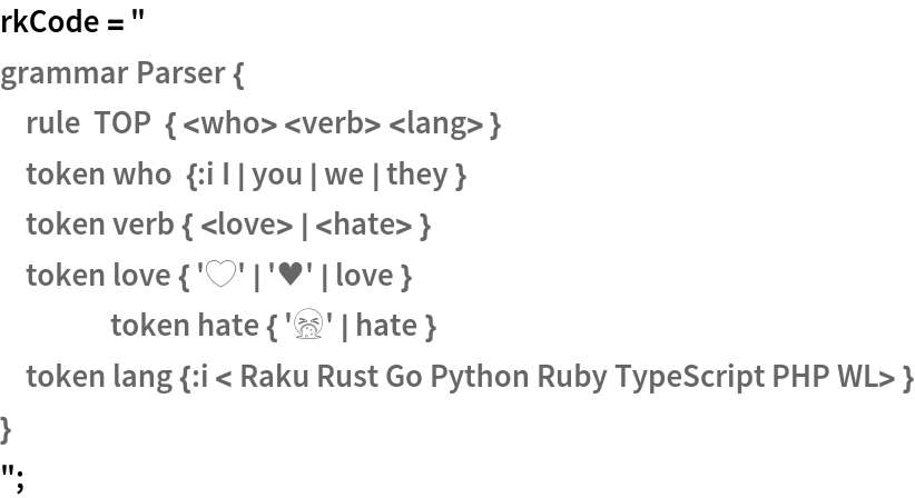 rkCode = "
grammar Parser {
    rule  TOP  { <who> <verb> <lang> }
    token who  {:i I | you | we | they }
    token verb { <love> | <hate> }
    token love { '❤️' | '♥' | love }
	token hate { '🤮' | hate }
    token lang {:i < Raku Rust Go Python Ruby TypeScript PHP WL> }
}
";