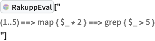 InterpretationBox[FrameBox[TagBox[TooltipBox[PaneBox[GridBox[List[List[GraphicsBox[List[Thickness[0.0025`], List[FaceForm[List[RGBColor[0.9607843137254902`, 0.5058823529411764`, 0.19607843137254902`], Opacity[1.`]]], FilledCurveBox[List[List[List[0, 2, 0], List[0, 1, 0], List[0, 1, 0], List[0, 1, 0], List[0, 1, 0]], List[List[0, 2, 0], List[0, 1, 0], List[0, 1, 0], List[0, 1, 0], List[0, 1, 0]], List[List[0, 2, 0], List[0, 1, 0], List[0, 1, 0], List[0, 1, 0], List[0, 1, 0], List[0, 1, 0]], List[List[0, 2, 0], List[1, 3, 3], List[0, 1, 0], List[1, 3, 3], List[0, 1, 0], List[1, 3, 3], List[0, 1, 0], List[1, 3, 3], List[1, 3, 3], List[0, 1, 0], List[1, 3, 3], List[0, 1, 0], List[1, 3, 3]]], List[List[List[205.`, 22.863691329956055`], List[205.`, 212.31669425964355`], List[246.01799774169922`, 235.99870109558105`], List[369.0710144042969`, 307.0436840057373`], List[369.0710144042969`, 117.59068870544434`], List[205.`, 22.863691329956055`]], List[List[30.928985595703125`, 307.0436840057373`], List[153.98200225830078`, 235.99870109558105`], List[195.`, 212.31669425964355`], List[195.`, 22.863691329956055`], List[30.928985595703125`, 117.59068870544434`], List[30.928985595703125`, 307.0436840057373`]], List[List[200.`, 410.42970085144043`], List[364.0710144042969`, 315.7036876678467`], List[241.01799774169922`, 244.65868949890137`], List[200.`, 220.97669792175293`], List[158.98200225830078`, 244.65868949890137`], List[35.928985595703125`, 315.7036876678467`], List[200.`, 410.42970085144043`]], List[List[376.5710144042969`, 320.03370475769043`], List[202.5`, 420.53370475769043`], List[200.95300006866455`, 421.42667961120605`], List[199.04699993133545`, 421.42667961120605`], List[197.5`, 420.53370475769043`], List[23.428985595703125`, 320.03370475769043`], List[21.882003784179688`, 319.1406993865967`], List[20.928985595703125`, 317.4896984100342`], List[20.928985595703125`, 315.7036876678467`], List[20.928985595703125`, 114.70369529724121`], List[20.928985595703125`, 112.91769218444824`], List[21.882003784179688`, 111.26669120788574`], List[23.428985595703125`, 110.37369346618652`], List[197.5`, 9.87369155883789`], List[198.27300024032593`, 9.426692008972168`], List[199.13700008392334`, 9.203690528869629`], List[200.`, 9.203690528869629`], List[200.86299991607666`, 9.203690528869629`], List[201.72699999809265`, 9.426692008972168`], List[202.5`, 9.87369155883789`], List[376.5710144042969`, 110.37369346618652`], List[378.1179962158203`, 111.26669120788574`], List[379.0710144042969`, 112.91769218444824`], List[379.0710144042969`, 114.70369529724121`], List[379.0710144042969`, 315.7036876678467`], List[379.0710144042969`, 317.4896984100342`], List[378.1179962158203`, 319.1406993865967`], List[376.5710144042969`, 320.03370475769043`]]]]], List[FaceForm[List[RGBColor[0.5529411764705883`, 0.6745098039215687`, 0.8117647058823529`], Opacity[1.`]]], FilledCurveBox[List[List[List[0, 2, 0], List[0, 1, 0], List[0, 1, 0], List[0, 1, 0]]], List[List[List[44.92900085449219`, 282.59088134765625`], List[181.00001525878906`, 204.0298843383789`], List[181.00001525878906`, 46.90887451171875`], List[44.92900085449219`, 125.46986389160156`], List[44.92900085449219`, 282.59088134765625`]]]]], List[FaceForm[List[RGBColor[0.6627450980392157`, 0.803921568627451`, 0.5686274509803921`], Opacity[1.`]]], FilledCurveBox[List[List[List[0, 2, 0], List[0, 1, 0], List[0, 1, 0], List[0, 1, 0]]], List[List[List[355.0710144042969`, 282.59088134765625`], List[355.0710144042969`, 125.46986389160156`], List[219.`, 46.90887451171875`], List[219.`, 204.0298843383789`], List[355.0710144042969`, 282.59088134765625`]]]]], List[FaceForm[List[RGBColor[0.6901960784313725`, 0.5882352941176471`, 0.8117647058823529`], Opacity[1.`]]], FilledCurveBox[List[List[List[0, 2, 0], List[0, 1, 0], List[0, 1, 0], List[0, 1, 0]]], List[List[List[200.`, 394.0606994628906`], List[336.0710144042969`, 315.4997024536133`], List[200.`, 236.93968200683594`], List[63.928985595703125`, 315.4997024536133`], List[200.`, 394.0606994628906`]]]]]], List[Rule[BaselinePosition, Scaled[0.15`]], Rule[ImageSize, 10], Rule[ImageSize, 15]]], StyleBox[RowBox[List["RakuppEval", " "]], Rule[ShowAutoStyles, False], Rule[ShowStringCharacters, False], Rule[FontSize, Times[0.9`, Inherited]], Rule[FontColor, GrayLevel[0.1`]]]]], Rule[GridBoxSpacings, List[Rule["Columns", List[List[0.25`]]]]]], Rule[Alignment, List[Left, Baseline]], Rule[BaselinePosition, Baseline], Rule[FrameMargins, List[List[3, 0], List[0, 0]]], Rule[BaseStyle, List[Rule[LineSpacing, List[0, 0]], Rule[LineBreakWithin, False]]]], RowBox[List["PacletSymbol", "[", RowBox[List["\"AntonAntonov/RakuppLink\"", ",", "\"AntonAntonov`RakuppLink`RakuppEval\""]], "]"]], Rule[TooltipStyle, List[Rule[ShowAutoStyles, True], Rule[ShowStringCharacters, True]]]], Function[Annotation[Slot[1], Style[Defer[PacletSymbol["AntonAntonov/RakuppLink", "AntonAntonov`RakuppLink`RakuppEval"]], Rule[ShowStringCharacters, True]], "Tooltip"]]], Rule[Background, RGBColor[0.968`, 0.976`, 0.984`]], Rule[BaselinePosition, Baseline], Rule[DefaultBaseStyle, List[]], Rule[FrameMargins, List[List[0, 0], List[1, 1]]], Rule[FrameStyle, RGBColor[0.831`, 0.847`, 0.85`]], Rule[RoundingRadius, 4]], PacletSymbol["AntonAntonov/RakuppLink", "AntonAntonov`RakuppLink`RakuppEval"], Rule[Selectable, False], Rule[SelectWithContents, True], Rule[BoxID, "PacletSymbolBox"]]["
(1..5) ==> map { $_ * 2 } ==> grep { $_ > 5 }
"]