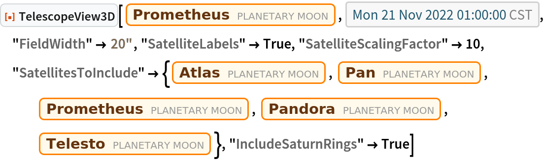 ResourceFunction["TelescopeView3D"][
 Entity["PlanetaryMoon", "Prometheus"], DateObject[{2022, 11, 21, 1, 0, 0}, "Instant", "Gregorian", "America/Chicago"], "FieldWidth" -> Quantity[20, "Arcseconds"], "SatelliteLabels" -> True, "SatelliteScalingFactor" -> 10, "SatellitesToInclude" -> {Entity["PlanetaryMoon", "Atlas"], Entity["PlanetaryMoon", "Pan"], Entity["PlanetaryMoon", "Prometheus"], Entity["PlanetaryMoon", "Pandora"], Entity["PlanetaryMoon", "Telesto"]}, "IncludeSaturnRings" -> True]