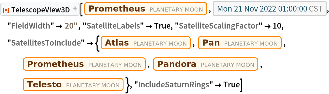 ResourceFunction["TelescopeView3D"][
 Entity["PlanetaryMoon", "Prometheus"], DateObject[{2022, 11, 21, 1, 0, 0}, "Instant", "Gregorian", "America/Chicago"], "FieldWidth" -> Quantity[20, "Arcseconds"], "SatelliteLabels" -> True, "SatelliteScalingFactor" -> 10, "SatellitesToInclude" -> {Entity["PlanetaryMoon", "Atlas"], Entity["PlanetaryMoon", "Pan"], Entity["PlanetaryMoon", "Prometheus"], Entity["PlanetaryMoon", "Pandora"], Entity["PlanetaryMoon", "Telesto"]}, "IncludeSaturnRings" -> True]