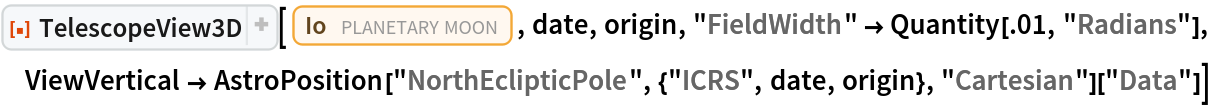ResourceFunction[
 "TelescopeView3D", ResourceSystemBase -> "https://www.wolframcloud.com/obj/resourcesystem/api/1.0"][Entity["PlanetaryMoon", "Io"], date, origin, "FieldWidth" -> Quantity[.01, "Radians"], ViewVertical -> AstroPosition["NorthEclipticPole", {"ICRS", date, origin}, "Cartesian"]["Data"]]