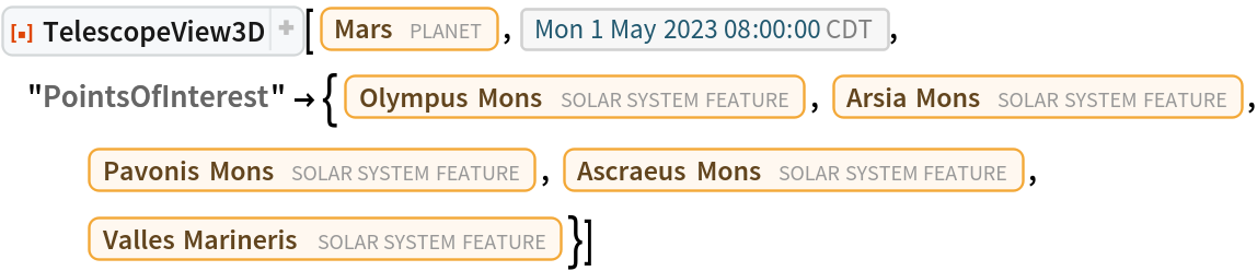 ResourceFunction[
 "TelescopeView3D", ResourceSystemBase -> "https://www.wolframcloud.com/obj/resourcesystem/api/1.0"][Entity["Planet", "Mars"], DateObject[{2023, 5, 1, 8, 0, 0}, "Instant", "Gregorian", "America/Chicago"], "PointsOfInterest" -> {Entity["SolarSystemFeature", "OlympusMonsMars"],
    Entity["SolarSystemFeature", "ArsiaMonsMars"], Entity["SolarSystemFeature", "PavonisMonsMars"], Entity["SolarSystemFeature", "AscraeusMonsMars"], Entity["SolarSystemFeature", "VallesMarinerisMars"]}]