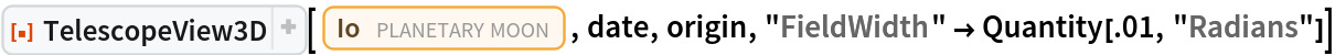ResourceFunction[
 "TelescopeView3D", ResourceSystemBase -> "https://www.wolframcloud.com/obj/resourcesystem/api/1.0"][Entity["PlanetaryMoon", "Io"], date, origin, "FieldWidth" -> Quantity[.01, "Radians"]]