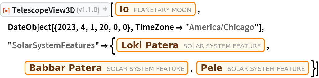 ResourceFunction["TelescopeView3D"][Entity["PlanetaryMoon", "Io"], DateObject[{2023, 4, 1, 20, 0, 0}, TimeZone -> "America/Chicago"], "SolarSystemFeatures" -> {Entity["SolarSystemFeature", "LokiPateraIo"], Entity["SolarSystemFeature", "BabbarPateraIo"], Entity["SolarSystemFeature", "PeleIo"]}]
