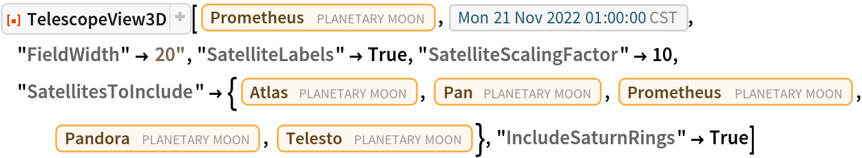ResourceFunction[
 "TelescopeView3D", ResourceSystemBase -> "https://www.wolframcloud.com/obj/resourcesystem/api/1.0"][Entity["PlanetaryMoon", "Prometheus"], DateObject[{2022, 11, 21, 1, 0, 0}, "Instant", "Gregorian", "America/Chicago"], "FieldWidth" -> Quantity[20, "Arcseconds"], "SatelliteLabels" -> True, "SatelliteScalingFactor" -> 10, "SatellitesToInclude" -> {Entity["PlanetaryMoon", "Atlas"], Entity["PlanetaryMoon", "Pan"], Entity["PlanetaryMoon", "Prometheus"], Entity["PlanetaryMoon", "Pandora"], Entity["PlanetaryMoon", "Telesto"]}, "IncludeSaturnRings" -> True]