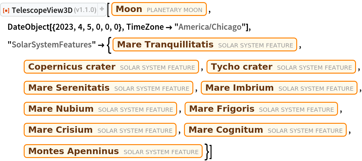 ResourceFunction["TelescopeView3D"][Entity["PlanetaryMoon", "Moon"], DateObject[{2023, 4, 5, 0, 0, 0}, TimeZone -> "America/Chicago"], "SolarSystemFeatures" -> {Entity["SolarSystemFeature", "MareTranquillitatisMoon"], Entity["SolarSystemFeature", "CopernicusMoon"], Entity["SolarSystemFeature", "TychoMoon"], Entity["SolarSystemFeature", "MareSerenitatisMoon"], Entity["SolarSystemFeature", "MareImbriumMoon"], Entity["SolarSystemFeature", "MareNubiumMoon"], Entity["SolarSystemFeature", "MareFrigorisMoon"], Entity["SolarSystemFeature", "MareCrisiumMoon"], Entity["SolarSystemFeature", "MareCognitumMoon"], Entity["SolarSystemFeature", "MontesApenninusMoon"]}]