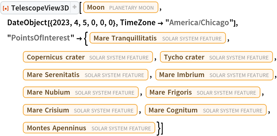 ResourceFunction[
 "TelescopeView3D", ResourceSystemBase -> "https://www.wolframcloud.com/obj/resourcesystem/api/1.0"][Entity["PlanetaryMoon", "Moon"], DateObject[{2023, 4, 5, 0, 0, 0}, TimeZone -> "America/Chicago"], "PointsOfInterest" -> {Entity["SolarSystemFeature", "MareTranquillitatisMoon"], Entity["SolarSystemFeature", "CopernicusMoon"], Entity["SolarSystemFeature", "TychoMoon"], Entity["SolarSystemFeature", "MareSerenitatisMoon"], Entity["SolarSystemFeature", "MareImbriumMoon"], Entity["SolarSystemFeature", "MareNubiumMoon"], Entity["SolarSystemFeature", "MareFrigorisMoon"], Entity["SolarSystemFeature", "MareCrisiumMoon"], Entity["SolarSystemFeature", "MareCognitumMoon"], Entity["SolarSystemFeature", "MontesApenninusMoon"]}]