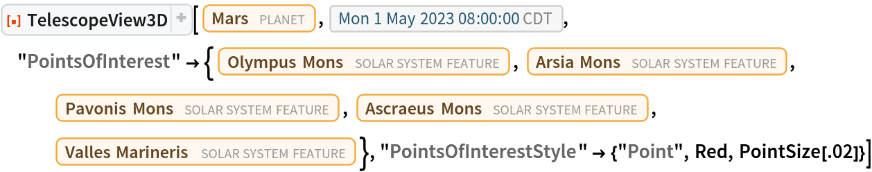 ResourceFunction[
 "TelescopeView3D", ResourceSystemBase -> "https://www.wolframcloud.com/obj/resourcesystem/api/1.0"][Entity["Planet", "Mars"], DateObject[{2023, 5, 1, 8, 0, 0}, "Instant", "Gregorian", "America/Chicago"], "PointsOfInterest" -> {Entity["SolarSystemFeature", "OlympusMonsMars"],
    Entity["SolarSystemFeature", "ArsiaMonsMars"], Entity["SolarSystemFeature", "PavonisMonsMars"], Entity["SolarSystemFeature", "AscraeusMonsMars"], Entity["SolarSystemFeature", "VallesMarinerisMars"]}, "PointsOfInterestStyle" -> {"Point", Red, PointSize[.02]}]