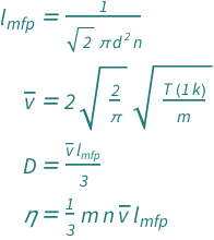 {QuantityVariable[Subscript["l", "mfp"], "MeanFreePath"] == 1/(Sqrt[2]*Pi*QuantityVariable["d", "Diameter"]^2*QuantityVariable["n", "InverseVolume"]), QuantityVariable[OverBar["v"], "Speed"] == 2*Sqrt[2/Pi]*Sqrt[(Quantity[1, "BoltzmannConstant"]*QuantityVariable["T", "Temperature"])/QuantityVariable["m", "Mass"]], QuantityVariable["D", "DiffusionCoefficient"] == (QuantityVariable[OverBar["v"], "Speed"]*QuantityVariable[Subscript["l", "mfp"], "MeanFreePath"])/3, QuantityVariable["η", "DynamicViscosity"] == (QuantityVariable["m", "Mass"]*QuantityVariable["n", "InverseVolume"]*QuantityVariable[OverBar["v"], "Speed"]*QuantityVariable[Subscript["l", "mfp"], "MeanFreePath"])/3}