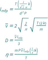 {QuantityVariable[Subscript["l", "mfp"], "MeanFreePath"] == (Quantity[1/(Sqrt[2]*Pi), "BoltzmannConstant"]*QuantityVariable["T", "Temperature"])/(QuantityVariable["d", "Diameter"]^2*QuantityVariable["P", "Pressure"]), QuantityVariable[OverBar["v"], "Speed"] == 2*Sqrt[2/Pi]*Sqrt[(Quantity[1, "BoltzmannConstant"]*QuantityVariable["T", "Temperature"])/QuantityVariable["m", "Mass"]], QuantityVariable["D", "DiffusionCoefficient"] == (QuantityVariable[OverBar["v"], "Speed"]*QuantityVariable[Subscript["l", "mfp"], "MeanFreePath"])/3, QuantityVariable["η", "DynamicViscosity"] == (Quantity[1/3, "BoltzmannConstant"^(-1)]*QuantityVariable["m", "Mass"]*QuantityVariable["P", "Pressure"]*QuantityVariable[OverBar["v"], "Speed"]*QuantityVariable[Subscript["l", "mfp"], "MeanFreePath"])/QuantityVariable["T", "Temperature"]}